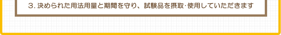 ３.決められた用法用量と期間を守り、試験品を摂取･使用していただきます